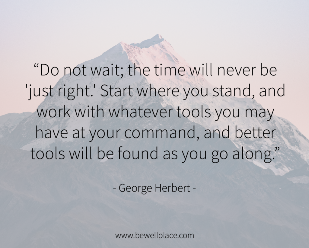 Do not wait; the time will never be 'just right.' Start where you stand, and work with whatever tools you may have at your command, and better tools will be found as you go along. - George Herbert